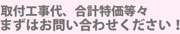 取付工事代、合計特価等々 まずはお問い合わせください!