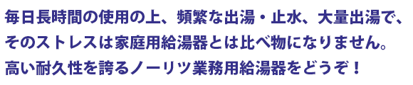 毎日長時間の使用の上、頻繁な出湯・止水、大量出湯で、そのストレスは家庭用給湯器とは比べ物になりません。高い耐久性を誇る業務用給湯器をどうぞ!