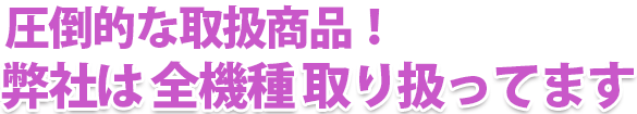 圧倒的な取扱商品!弊社は 全機種 取り扱ってます。