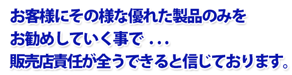 お客様にその様な優れた製品のみをお勧めしていく事で . . . 販売店責任が全うできると信じております。
