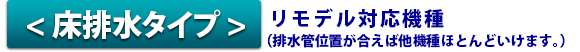 床排水タイプ リモデル対応機種 (排水管位置が合えば他機種ほとんどいけます。)